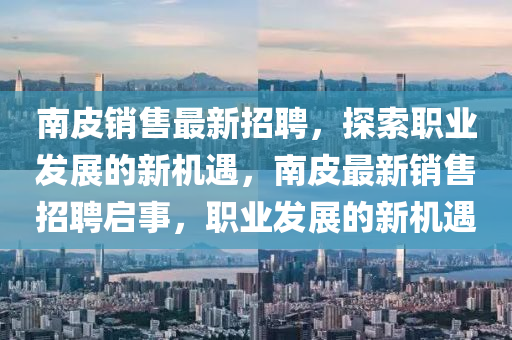 南皮銷售最新招聘，探索職業(yè)發(fā)展的新機遇，南皮最新銷售招聘啟事，職業(yè)發(fā)展的新機遇