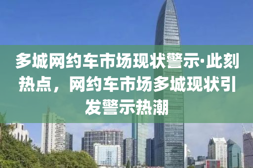 多城網(wǎng)約車市場現(xiàn)狀警示·此刻熱點，網(wǎng)約車市場多城現(xiàn)狀引發(fā)警示熱潮