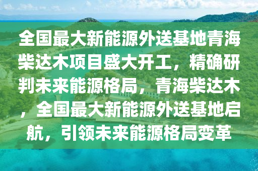 全國最大新能源外送基地青海柴達木項目盛大開工，精確研判未來能源格局，青海柴達木，全國最大新能源外送基地啟航，引領(lǐng)未來能源格局變革