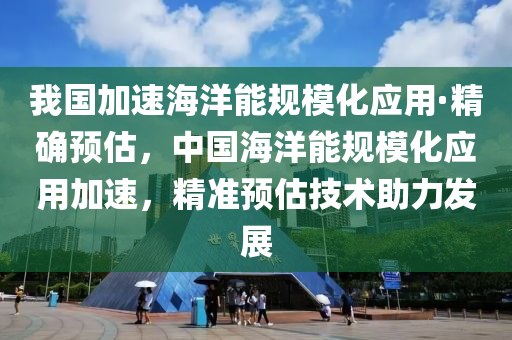 我國加速海洋能規(guī)模化應用·精確預估，中國海洋能規(guī)模化應用加速，精準預估技術助力發(fā)展