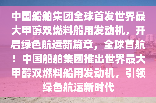 中國(guó)船舶集團(tuán)全球首發(fā)世界最大甲醇雙燃料船用發(fā)動(dòng)機(jī)，開(kāi)啟綠色航運(yùn)新篇章，全球首航！中國(guó)船舶集團(tuán)推出世界最大甲醇雙燃料船用發(fā)動(dòng)機(jī)，引領(lǐng)綠色航運(yùn)新時(shí)代