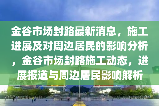 金谷市場封路最新消息，施工進(jìn)展及對周邊居民的影響分析，金谷市場封路施工動態(tài)，進(jìn)展報道與周邊居民影響解析