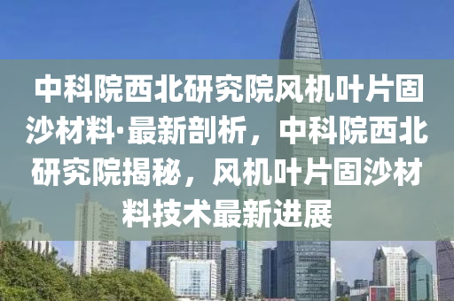 中科院西北研究院風(fēng)機葉片固沙材料·最新剖析，中科院西北研究院揭秘，風(fēng)機葉片固沙材料技術(shù)最新進(jìn)展