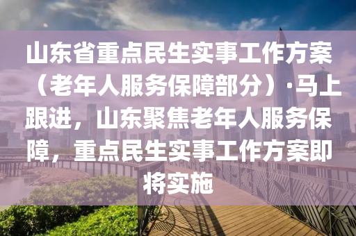 山東省重點(diǎn)民生實(shí)事工作方案（老年人服務(wù)保障部分）·馬上跟進(jìn)，山東聚焦老年人服務(wù)保障，重點(diǎn)民生實(shí)事工作方案即將實(shí)施