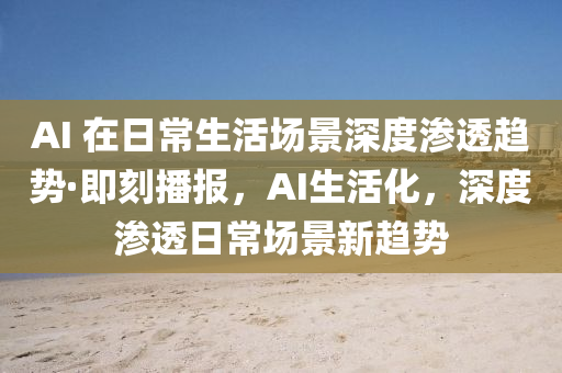 AI 在日常生活場(chǎng)景深度滲透趨勢(shì)·即刻播報(bào)，AI生活化，深度滲透日常場(chǎng)景新趨勢(shì)