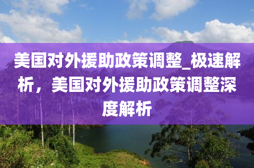 美國(guó)對(duì)外援助政策調(diào)整_極速解析，美國(guó)對(duì)外援助政策調(diào)整深度解析