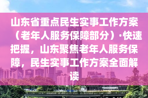 山東省重點(diǎn)民生實(shí)事工作方案（老年人服務(wù)保障部分）·快速把握，山東聚焦老年人服務(wù)保障，民生實(shí)事工作方案全面解讀