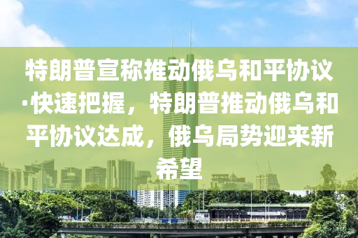 特朗普宣稱推動俄烏和平協(xié)議·快速把握，特朗普推動俄烏和平協(xié)議達成，俄烏局勢迎來新希望