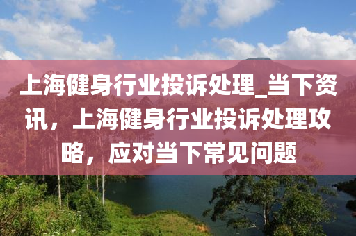 上海健身行業(yè)投訴處理_當(dāng)下資訊，上海健身行業(yè)投訴處理攻略，應(yīng)對(duì)當(dāng)下常見問題