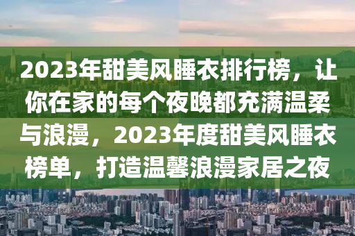 2023年甜美風(fēng)睡衣排行榜，讓你在家的每個(gè)夜晚都充滿溫柔與浪漫，2023年度甜美風(fēng)睡衣榜單，打造溫馨浪漫家居之夜