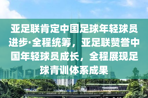 亞足聯(lián)肯定中國足球年輕球員進步·全程統(tǒng)籌，亞足聯(lián)贊譽中國年輕球員成長，全程展現(xiàn)足球青訓體系成果