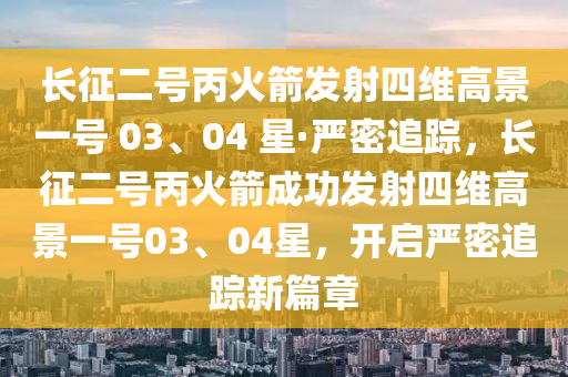 長(zhǎng)征二號(hào)丙火箭發(fā)射四維高景一號(hào) 03、04 星·嚴(yán)密追蹤，長(zhǎng)征二號(hào)丙火箭成功發(fā)射四維高景一號(hào)03、04星，開啟嚴(yán)密追蹤新篇章