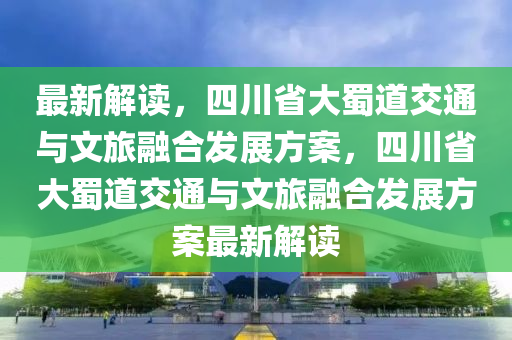 最新解讀，四川省大蜀道交通與文旅融合發(fā)展方案，四川省大蜀道交通與文旅融合發(fā)展方案最新解讀