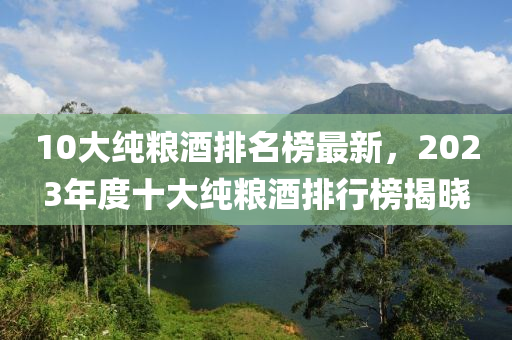 10大純糧酒排名榜最新，2023年度十大純糧酒排行榜揭曉