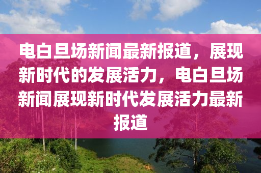 電白旦場新聞最新報(bào)道，展現(xiàn)新時(shí)代的發(fā)展活力，電白旦場新聞?wù)宫F(xiàn)新時(shí)代發(fā)展活力最新報(bào)道