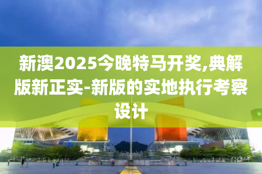 新澳2025今晚特馬開(kāi)獎(jiǎng),典解版新正實(shí)-新版的實(shí)地執(zhí)行考察設(shè)計(jì)