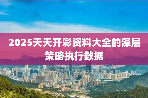 2025天天開彩資料大全的深層策略執(zhí)行數(shù)據(jù)