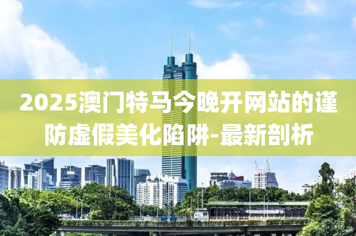 2025澳門特馬今晚開網(wǎng)站的謹(jǐn)防虛假美化陷阱-最新剖析