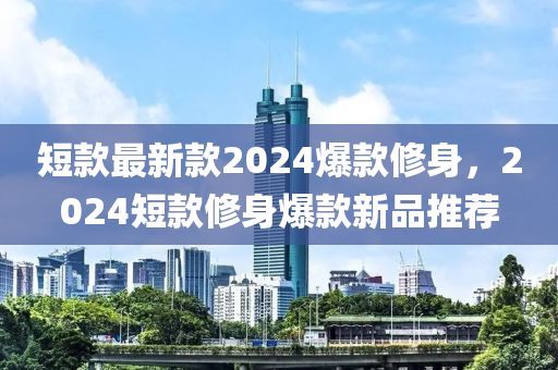 短款最新款2024爆款修身，2024短款修身爆款新品推薦