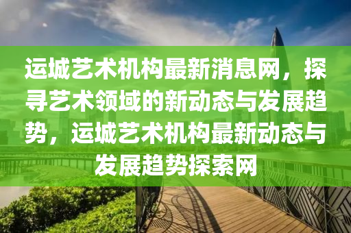 運城藝術機構最新消息網，探尋藝術領域的新動態(tài)與發(fā)展趨勢，運城藝術機構最新動態(tài)與發(fā)展趨勢探索網