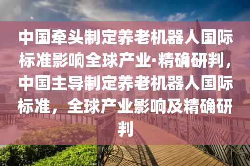 中國(guó)牽頭制定養(yǎng)老機(jī)器人國(guó)際標(biāo)準(zhǔn)影響全球產(chǎn)業(yè)·精確研判，中國(guó)主導(dǎo)制定養(yǎng)老機(jī)器人國(guó)際標(biāo)準(zhǔn)，全球產(chǎn)業(yè)影響及精確研判