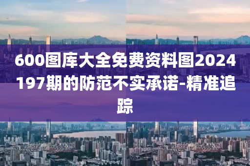 600圖庫大全免費(fèi)資料圖2024197期的防范不實(shí)承諾-精準(zhǔn)追蹤