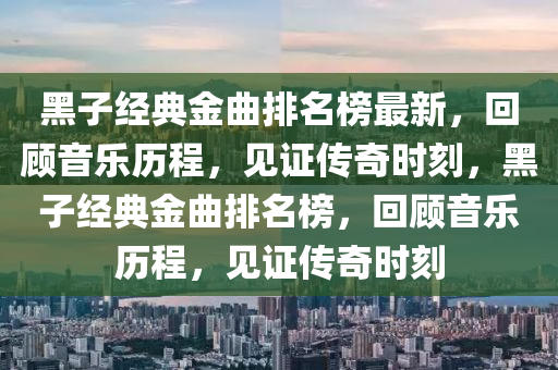 黑子經(jīng)典金曲排名榜最新，回顧音樂歷程，見證傳奇時刻，黑子經(jīng)典金曲排名榜，回顧音樂歷程，見證傳奇時刻