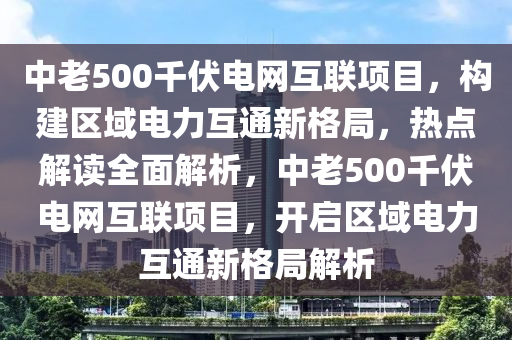 中老500千伏電網(wǎng)互聯(lián)項目，構(gòu)建區(qū)域電力互通新格局，熱點解讀全面解析，中老500千伏電網(wǎng)互聯(lián)項目，開啟區(qū)域電力互通新格局解析