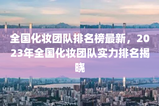 全國(guó)化妝團(tuán)隊(duì)排名榜最新，2023年全國(guó)化妝團(tuán)隊(duì)實(shí)力排名揭曉