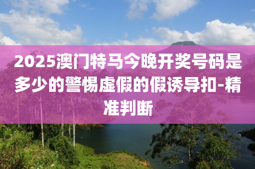 2025澳門特馬今晚開獎號碼是多少的警惕虛假的假誘導(dǎo)扣-精準(zhǔn)判斷