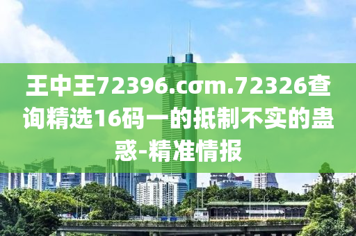 王中王72396.cσm.72326查詢精選16碼一的抵制不實(shí)的蠱惑-精準(zhǔn)情報(bào)