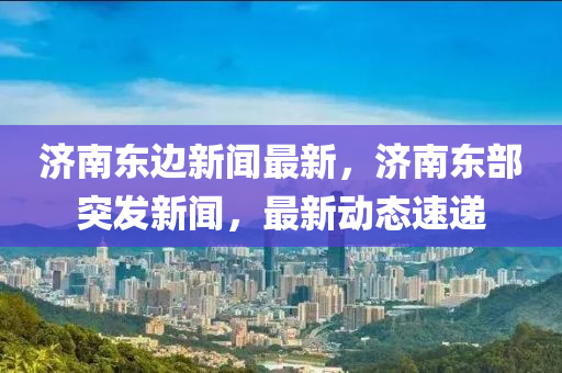 濟南東邊新聞最新，濟南東部突發(fā)新聞，最新動態(tài)速遞