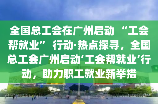 全國總工會在廣州啟動 “工會幫就業(yè)” 行動·熱點探尋，全國總工會廣州啟動‘工會幫就業(yè)’行動，助力職工就業(yè)新舉措