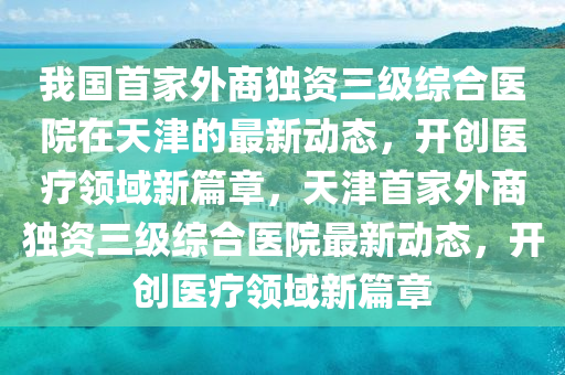 我國首家外商獨(dú)資三級(jí)綜合醫(yī)院在天津的最新動(dòng)態(tài)，開創(chuàng)醫(yī)療領(lǐng)域新篇章，天津首家外商獨(dú)資三級(jí)綜合醫(yī)院最新動(dòng)態(tài)，開創(chuàng)醫(yī)療領(lǐng)域新篇章