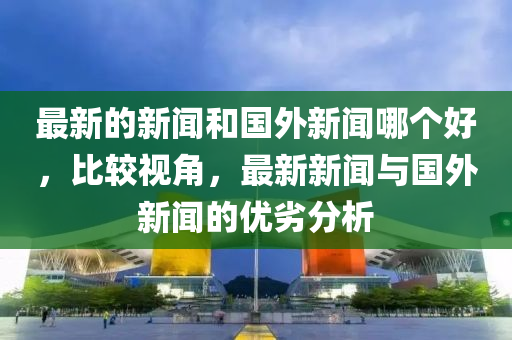 最新的新聞和國(guó)外新聞哪個(gè)好，比較視角，最新新聞與國(guó)外新聞的優(yōu)劣分析