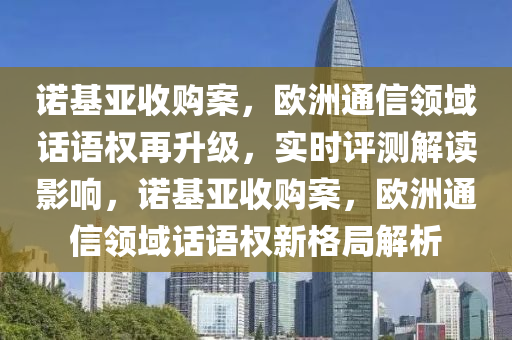 諾基亞收購案，歐洲通信領(lǐng)域話語權(quán)再升級，實時評測解讀影響，諾基亞收購案，歐洲通信領(lǐng)域話語權(quán)新格局解析