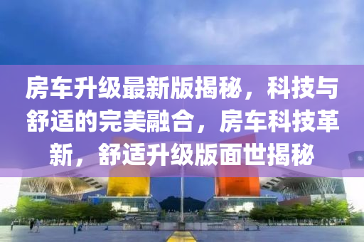 房車升級(jí)最新版揭秘，科技與舒適的完美融合，房車科技革新，舒適升級(jí)版面世揭秘