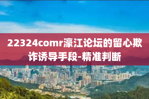 22324comr濠江論壇的留心欺詐誘導手段-精準判斷