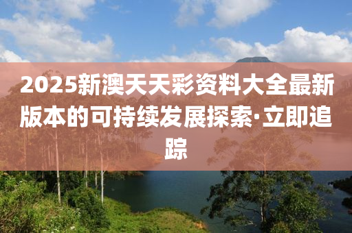 2025新澳天天彩資料大全最新版本的可持續(xù)發(fā)展探索·立即追蹤