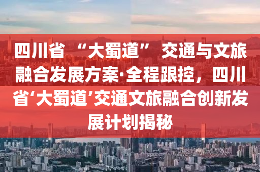 四川省 “大蜀道” 交通與文旅融合發(fā)展方案·全程跟控，四川省‘大蜀道’交通文旅融合創(chuàng)新發(fā)展計劃揭秘