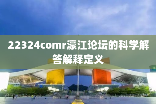 22324comr濠江論壇的科學(xué)解答解釋定義