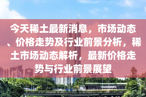 今天稀土最新消息，市場動態(tài)、價格走勢及行業(yè)前景分析，稀土市場動態(tài)解析，最新價格走勢與行業(yè)前景展望