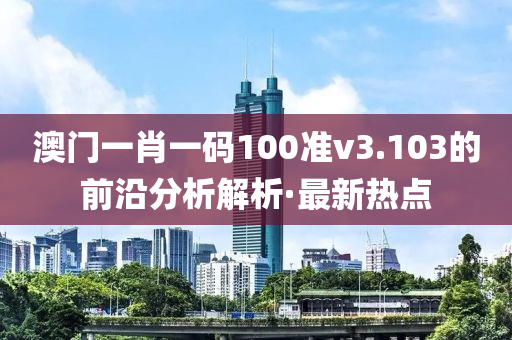 澳門(mén)一肖一碼100準(zhǔn)v3.103的前沿分析解析·最新熱點(diǎn)