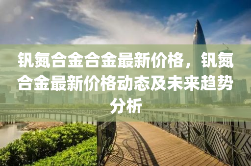 釩氮合金合金最新價格，釩氮合金最新價格動態(tài)及未來趨勢分析