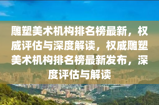 雕塑美術機構排名榜最新，權威評估與深度解讀，權威雕塑美術機構排名榜最新發(fā)布，深度評估與解讀