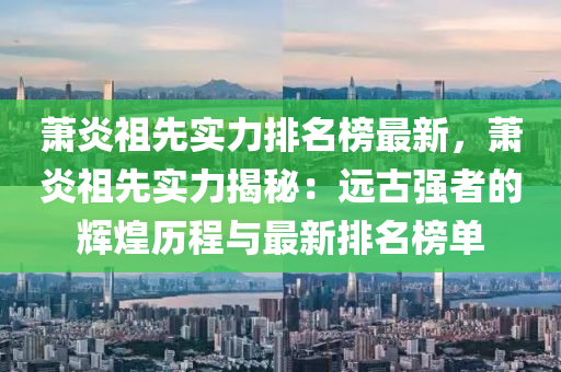 蕭炎祖先實力排名榜最新，蕭炎祖先實力揭秘：遠古強者的輝煌歷程與最新排名榜單