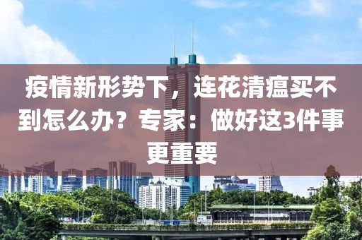 疫情新形勢下，連花清瘟買不到怎么辦？專家：做好這3件事更重要