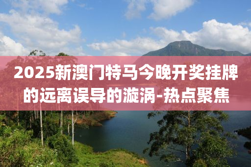 2025新澳門特馬今晚開獎掛牌的遠離誤導(dǎo)的漩渦-熱點聚焦