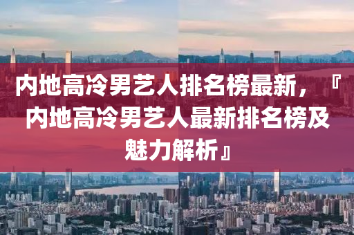 內(nèi)地高冷男藝人排名榜最新，『內(nèi)地高冷男藝人最新排名榜及魅力解析』