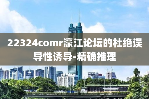 22324comr濠江論壇的杜絕誤導(dǎo)性誘導(dǎo)-精確推理